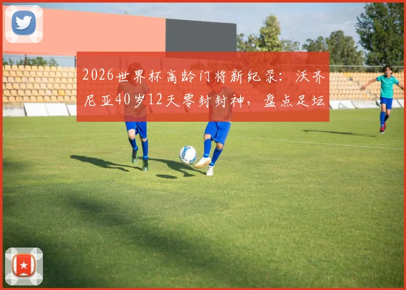 2026世界杯高龄门将新纪录:沃齐尼亚40岁12天零封封神,盘点足坛老将门将的传奇生涯