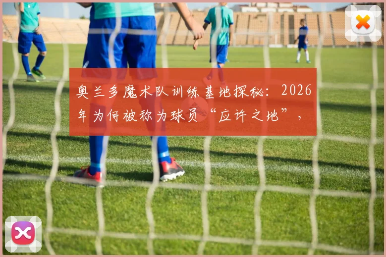 奥兰多魔术队训练基地探秘：2026年为何被称为球员“应许之地”，其魔法般的青训体系与先进设施详解
