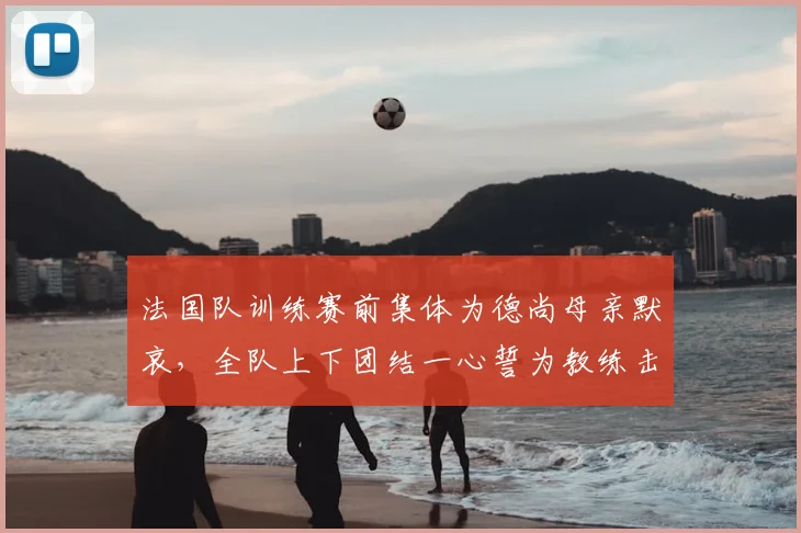 法国队训练赛前集体为德尚母亲默哀，全队上下团结一心誓为教练击败挪威队