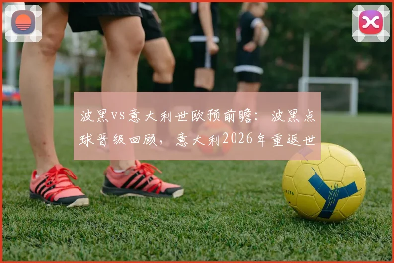 波黑vs意大利世欧预前瞻：波黑点球晋级回顾，意大利2026年重返世界杯前景全解析