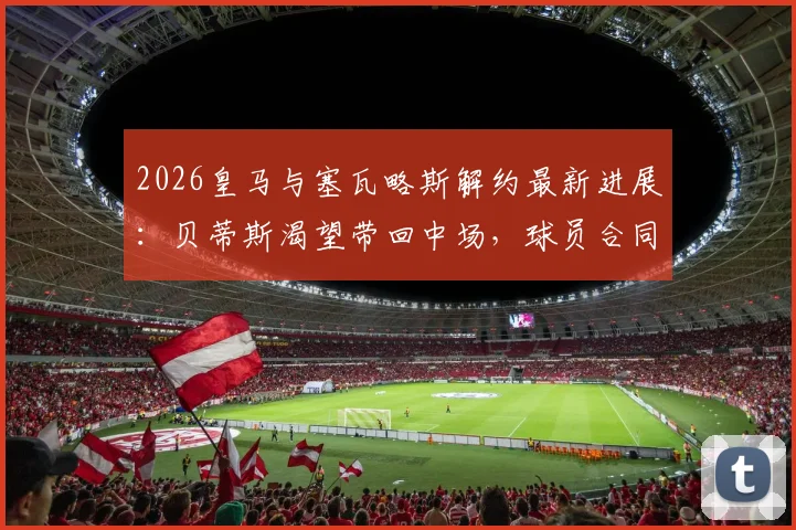 2026皇马与塞瓦略斯解约最新进展：贝蒂斯渴望带回中场，球员合同年薪及未来去向深度解析