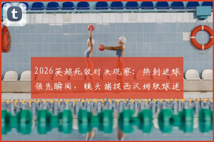 2026英超死敌对决观察：热刺进球领先瞬间，镜头捕捉西汉姆联球迷看台真实绝望表情实录