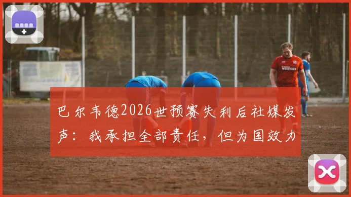巴尔韦德2026世预赛失利后社媒发声：我承担全部责任，但为国效力的决心永不改变