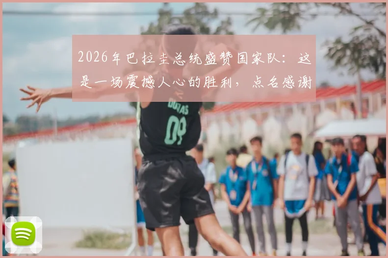 2026年巴拉圭总统盛赞国家队：这是一场震撼人心的胜利，点名感谢主教练与全体队员