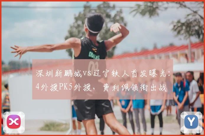 深圳新鹏城vs辽宁铁人首发曝光:4外援PK5外援,费利佩领衔出战