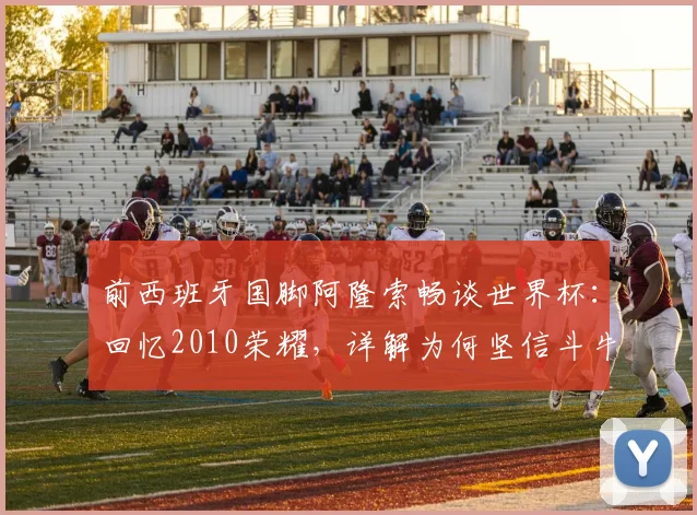 前西班牙国脚阿隆索畅谈世界杯：回忆2010荣耀，详解为何坚信斗牛士军团能赢2026冠军
