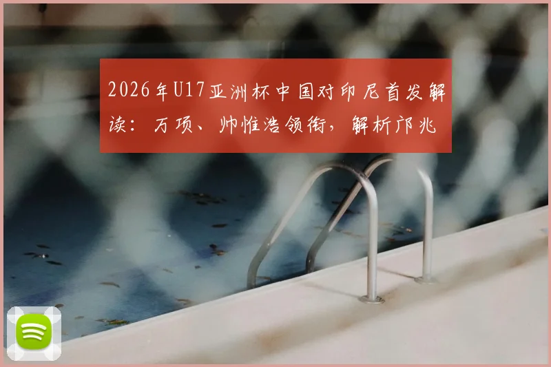 2026年U17亚洲杯中国对印尼首发解读：万项、帅惟浩领衔，解析邝兆镭替补背后的战术考量