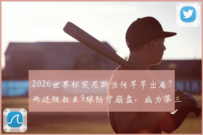 2026世界杯突尼斯为何早早出局？两连败狂丢9球防守崩盘，成为第三支被淘汰球队全解析