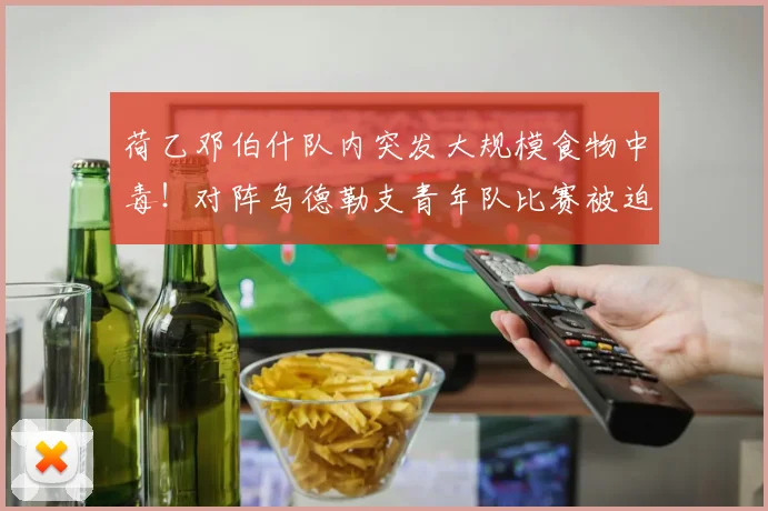 荷乙邓伯什队内突发大规模食物中毒！对阵乌德勒支青年队比赛被迫推迟，官方公告详解