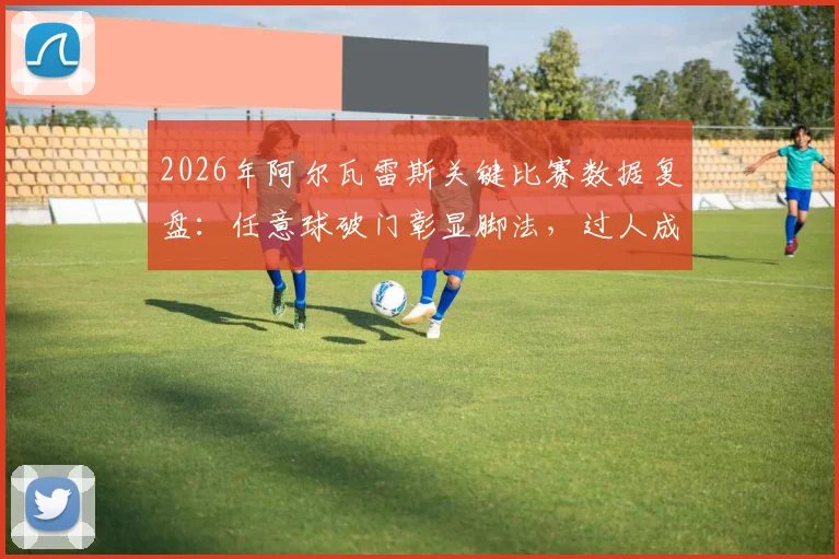 2026年阿尔瓦雷斯关键比赛数据复盘:任意球破门彰显脚法,过人成功率80%展现突破能力