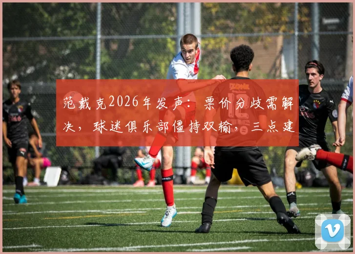 范戴克2026年发声：票价分歧需解决，球迷俱乐部僵持双输，三点建议破局