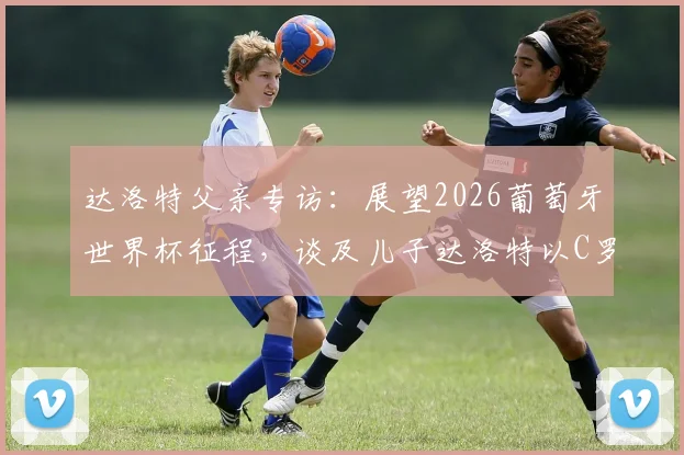 达洛特父亲专访：展望2026葡萄牙世界杯征程，谈及儿子达洛特以C罗为偶像的成长之路
