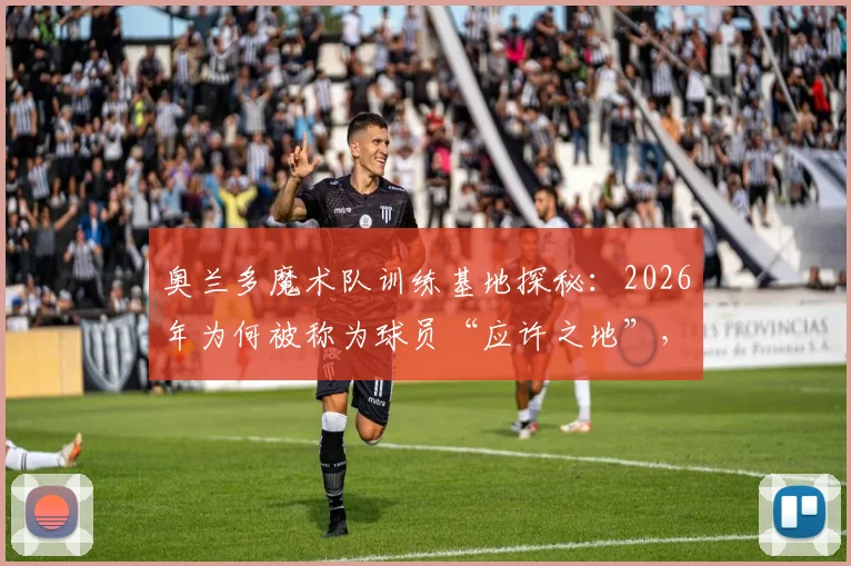 奥兰多魔术队训练基地探秘：2026年为何被称为球员“应许之地”，其魔法般的青训体系与先进设施详解