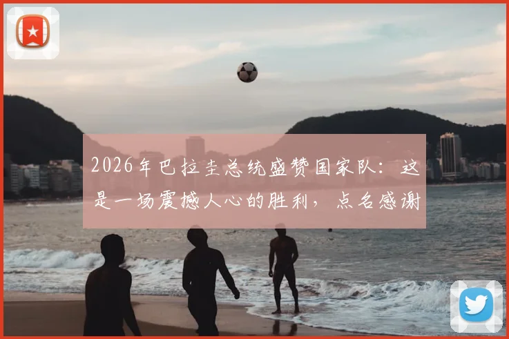 2026年巴拉圭总统盛赞国家队：这是一场震撼人心的胜利，点名感谢主教练与全体队员