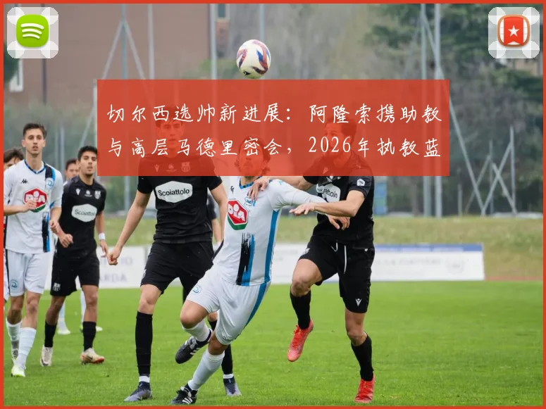 切尔西选帅新进展：阿隆索携助教与高层马德里密会，2026年执教蓝图浮现？